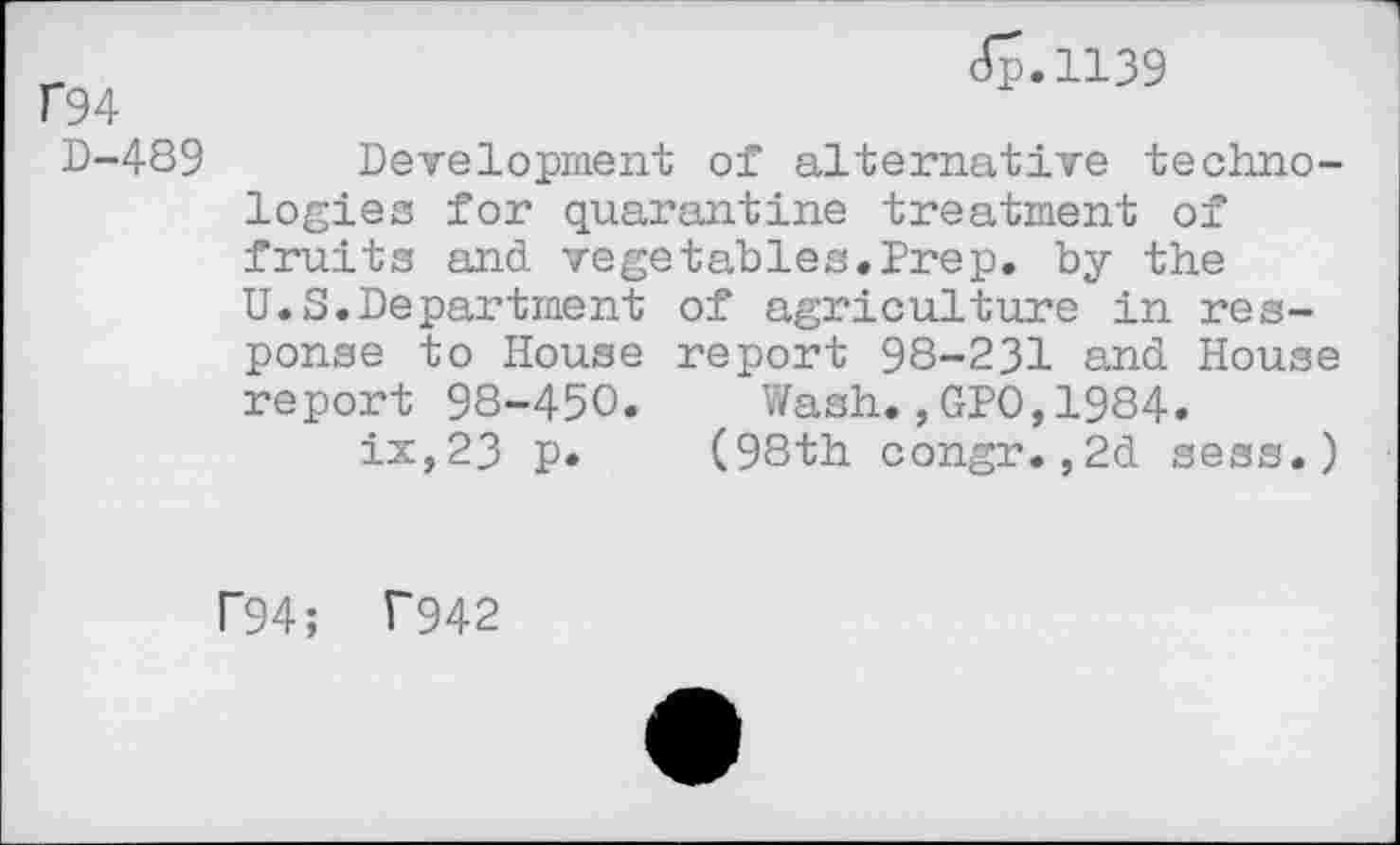 ﻿f94
D-489
<5-1139
Development of alternative technologies for quarantine treatment of fruits and vegetables.Prep, by the U.S.Department of agriculture in response to House report 98-231 and House report 98-450. Wash.,GP0,1984-ix,23 p. (98th congr.,2d sess.)
P94; T942